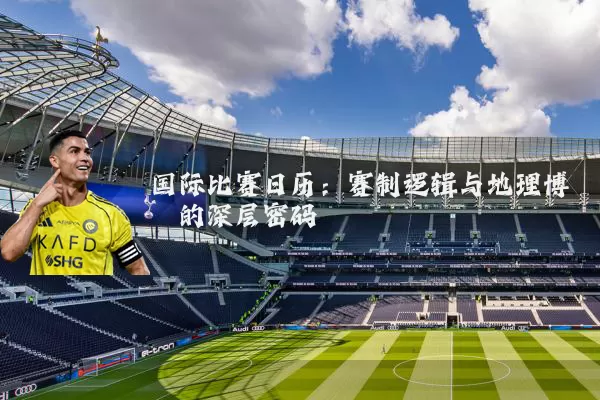国际比赛日历：赛制逻辑与地理博弈的深层密码